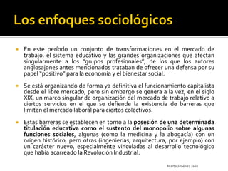    En este período un conjunto de transformaciones en el mercado de
    trabajo, el sistema educativo y las grandes organizaciones que afectan
    singularmente a los “grupos profesionales”, de los que los autores
    anglosajones antes mencionados trataban de ofrecer una defensa por su
    papel “positivo” para la economía y el bienestar social.
   Se está organizando de forma ya definitiva el funcionamiento capitalista
    desde el libre mercado, pero sin embargo se genera a la vez, en el siglo
    XIX, un marco singular de organización del mercado de trabajo relativo a
    ciertos servicios en el que se defiende la existencia de barreras que
    limiten el mercado laboral para ciertos colectivos.
   Estas barreras se establecen en torno a la posesión de una determinada
    titulación educativa como el sustento del monopolio sobre algunas
    funciones sociales, algunas (como la medicina y la abogacía) con un
    origen histórico, pero otras (ingenierías, arquitectura, por ejemplo) con
    un carácter nuevo, especialmente vinculadas al desarrollo tecnológico
    que había acarreado la Revolución Industrial.

                                                          Marta Jiménez Jaén
 