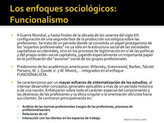    II Guerra Mundial, y hasta finales de la década de los sesenta del siglo XX:
    configuración de una segunda fase de la producción sociológica sobre las
    profesiones. Se trata de un periodo donde se consolida un papel protagonista de
    los “expertos profesionales” no ya sólo en la estructura social de las sociedades
    capitalistas occidentales, sino en los procesos de legitimación en sí de las políticas
    y del propio orden social capitalista, jugando especialmente un importante papel
    en la justificación del “ascenso” social de los grupos profesionales
   Predominio de los académicos americanos: Wilensky, Greenwood, Barber, Talcott
    Parsons, W. J. Goode Jr. y W. Moore,… integrados en el enfoque
    FUNCIONALISTA.
   Se caracterizaron por un mayor esfuerzo de sistematización de los estudios, al
    intentar desarrollar conceptos generales aplicables a más de un periodo histórico
    o de una nación. Enfatizaron sobre todo el carácter especial del conocimiento y
    las destrezas de las profesiones y su ética singular o la orientación altruista hacia
    sus clientes. Se centraron principalmente en:

       Análisis de las normas profesionales (rasgos de las profesiones, procesos de
        profesionalización)
       Relaciones de rol
       Interacción con los clientes en los espacios de trabajo               Marta Jiménez Jaén
 