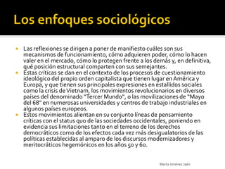    Las reflexiones se dirigen a poner de manifiesto cuáles son sus
    mecanismos de funcionamiento, cómo adquieren poder, cómo lo hacen
    valer en el mercado, cómo lo protegen frente a los demás y, en definitiva,
    qué posición estructural comparten con sus semejantes.
   Estas críticas se dan en el contexto de los procesos de cuestionamiento
    ideológico del propio orden capitalista que tienen lugar en América y
    Europa, y que tienen sus principales expresiones en estallidos sociales
    como la crisis de Vietnam, los movimientos revolucionarios en diversos
    países del denominado “Tercer Mundo”, o las movilizaciones de “Mayo
    del 68” en numerosas universidades y centros de trabajo industriales en
    algunos países europeos.
   Estos movimientos alientan en su conjunto líneas de pensamiento
    críticas con el status quo de las sociedades occidentales, poniendo en
    evidencia sus limitaciones tanto en el terreno de los derechos
    democráticos como de los efectos cada vez más desigualatorios de las
    políticas establecidas al amparo de los discursos modernizadores y
    meritocráticos hegemónicos en los años 50 y 60.

                                                         Marta Jiménez Jaén
 