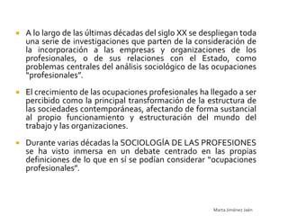    A lo largo de las últimas décadas del siglo XX se despliegan toda
    una serie de investigaciones que parten de la consideración de
    la incorporación a las empresas y organizaciones de los
    profesionales, o de sus relaciones con el Estado, como
    problemas centrales del análisis sociológico de las ocupaciones
    “profesionales”.
   El crecimiento de las ocupaciones profesionales ha llegado a ser
    percibido como la principal transformación de la estructura de
    las sociedades contemporáneas, afectando de forma sustancial
    al propio funcionamiento y estructuración del mundo del
    trabajo y las organizaciones.
   Durante varias décadas la SOCIOLOGÍA DE LAS PROFESIONES
    se ha visto inmersa en un debate centrado en las propias
    definiciones de lo que en sí se podían considerar “ocupaciones
    profesionales”.



                                                        Marta Jiménez Jaén
 