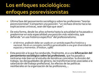   Última fase del pensamiento sociológico sobre las profesiones:“teorías
    posrevisionistas”.Comparten una posición: “un rechazo directo hacia las
    explicaciones unívocas, sean del tipo que sean”.
   De esta forma, desde los años ochenta hasta la actualidad se ha pasado a
    predominar en esta especialidad una posición más relativista, que
    defiende “un uso histórico específico” del profesionalismo:

     el término profesión debe ser usado en un sentido específico histórico y
      nacional. No es un concepto científico generalizable a una gran diversidad de
      espacios y momentos. (Freidson, 1988)

   Esta posición a lo que ha conducido, finalmente, es a una bifurcación del
    pensamiento sociológico sobre las profesiones, que ha pasado a
    centrarse más bien en el estudio de temáticas concretas: la división del
    trabajo, las desigualdades de género, las transformaciones asociadas a la
    salarización del trabajo profesional, los efectos de las políticas
    neoliberales en la organización de las profesiones,...
                                                                Marta Jiménez Jaén
 