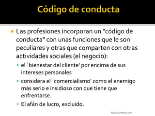    Las profesiones incorporan un "código de
    conducta" con unas funciones que le son
    peculiares y otras que comparten con otras
    actividades sociales (el negocio):
     el `bienestar del cliente' por encima de sus
      intereses personales
     considera el `comercialismo' como el enemigo
      más serio e insidioso con que tiene que
      enfrentarse.
     El afán de lucro, excluido.
                                           Marta Jiménez Jaén
 