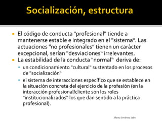  El código de conducta "profesional" tiende a
  mantenerse estable e integrado en el "sistema“. Las
  actuaciones "no profesionales” tienen un carácter
  excepcional, serían "desviaciones“ irrelevantes.
 La estabilidad de la conducta "normal“ deriva de:
     un condicionamiento "cultural" sustentado en los procesos
      de "socialización“
     el sistema de interacciones específico que se establece en
      la situación concreta del ejercicio de la profesión (en la
      interacción profesional/cliente son los roles
      "institucionalizados" los que dan sentido a la práctica
      profesional).

                                               Marta Jiménez Jaén
 