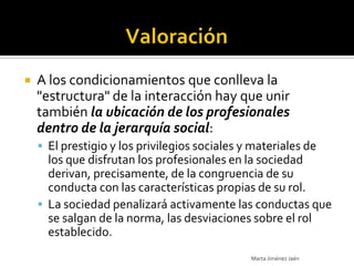    A los condicionamientos que conlleva la
    "estructura" de la interacción hay que unir
    también la ubicación de los profesionales
    dentro de la jerarquía social:
     El prestigio y los privilegios sociales y materiales de
      los que disfrutan los profesionales en la sociedad
      derivan, precisamente, de la congruencia de su
      conducta con las características propias de su rol.
     La sociedad penalizará activamente las conductas que
      se salgan de la norma, las desviaciones sobre el rol
      establecido.
                                               Marta Jiménez Jaén
 