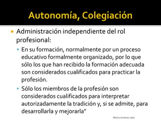    Administración independiente del rol
    profesional:
     En su formación, normalmente por un proceso
      educativo formalmente organizado, por lo que
      sólo los que han recibido la formación adecuada
      son considerados cualificados para practicar la
      profesión.
     Sólo los miembros de la profesión son
      considerados cualificados para interpretar
      autorizadamente la tradición y, si se admite, para
      desarrollarla y mejorarla"
                                          Marta Jiménez Jaén
 
