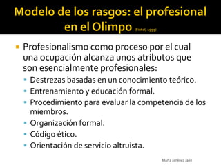   Profesionalismo como proceso por el cual
    una ocupación alcanza unos atributos que
    son esencialmente profesionales:
     Destrezas basadas en un conocimiento teórico.
     Entrenamiento y educación formal.
     Procedimiento para evaluar la competencia de los
      miembros.
     Organización formal.
     Código ético.
     Orientación de servicio altruista.
                                           Marta Jiménez Jaén
 