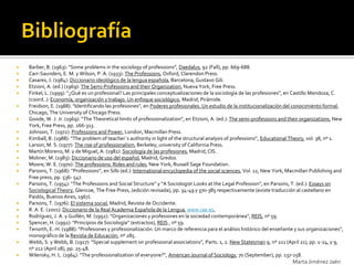    Barber, B. (1963): “Some problems in the sociology of professions”, Daedalus, 92 (Fall), pp. 669-688.
   Carr-Saunders, E. M. y Wilson, P. A. (1933): The Professions, Oxford, Clarendon Press.
   Casares, J. (1984): Diccionario ideológico de la lengua española, Barcelona, Gustavo Gili.
   Etzioni, A. (ed.) (1969): The Semi-Professions and their Organization, Nueva York, Free Press.
   Finkel, L. (1999): “¿Qué es un profesional? Las principales conceptualizaciones de la sociología de las profesiones”, en Castillo Mendoza, C.
    (coord..): Economía, organización y trabajo. Un enfoque sociológico, Madrid, Pirámide.
   Freidson, E. (1988): “Identificando las profesiones”, en Poderes profesionales. Un estudio de la institucionalización del conocimiento formal,
    Chicago, The University of Chicago Press.
   Goode, W. J. Jr. (1969): “The Theoretical limits of professionalization”, en Etzioni, A. (ed.): The semi-professions and their organizations, New
    York, Free Press, pp. 266-313.
   Johnson, T. (1972): Professions and Power, London, Macmillan Press.
   Kimball, B. (1988): “The problem of teacher`s authority in light of the structural analysis of professions”, Educational Theory, vol. 38, nº 1.
   Larson, M. S. (1977): The rise of professionalism, Berkeley, university of California Press.
   Martín Moreno, M. y de Miguel, A. (1982): Sociología de las profesiones, Madrid, CIS.
   Moliner, M. (1983): Diccionario de uso del español, Madrid, Gredos.
   Moore, W. E. (1970): The professions: Roles and rules, New York, Russell Sage Foundation.
   Parsons, T. (1968): “Professions”, en Sills (ed.): International encyclopedia of the social sciences, Vol. 12, New York, Macmillan Publishing and
    Free press, pp. 536- 547.
   Parsons, T. (1954): "The Professions and Social Structure" y "A Sociologist Looks at the Legal Profession", en Parsons, T. (ed.): Essays on
    Sociological Theory, Glencoe, The Free Press, (edición revisada), pp. 34-49 y 370-385 respectivamente (existe traducción al castellano en
    Paidós, Buenos Aires, 1967).
   Parsons, T. (1976): El sistema social, Madrid, Revista de Occidente.
   R. A. E. (2001): Diccionario de la Real Academia Española de la Lengua, www.rae.es.
   Rodríguez, J. A. y Guillén, M. (1992): “Organizaciones y profesiones en la sociedad contemporánea”, REIS, nº 59.
   Spencer, H. (1992): “Principios de Sociología” (extractos), REIS , nº 59.
   Tenorth, E.-H. (1988): “Profesiones y profesionalización. Un marco de referencia para el análisis histórico del enseñante y sus organizaciones”,
    monográfico de la Revista de Educación, nº 285.
   Webb, S. y Webb, B. (1917): “Special supplement on professional associations”, Parts. 1, 2. New Statesman 9, nº 211 (April 21), pp. 1-24, y 9,
    nº 212 (April 28), pp. 25-48.
   Wilensky, H. L. (1964): “The professionalization of everyone?”, American Journal of Sociology, 70 (September), pp. 137-158.
                                                                                                                             Marta Jiménez Jaén
 