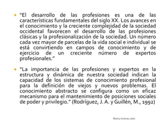    “El desarrollo de las profesiones es una de las
    características fundamentales del siglo XX. Los avances en
    el conocimiento y la creciente complejidad de la sociedad
    occidental favorecen el desarrollo de las profesiones
    clásicas y la profesionalización de la sociedad. Un número
    cada vez mayor de parcelas de la vida social e individual se
    está convirtiendo en campos de conocimiento y de
    ejercicio de un creciente número de expertos
    profesionales.”
   “La importancia de las profesiones y expertos en la
    estructura y dinámica de nuestra sociedad indican la
    capacidad de los sistemas de conocimiento profesional
    para la definición de viejos y nuevos problemas. El
    conocimiento abstracto se configura como un eficaz
    mecanismo para el mantenimiento de posiciones sociales
    de poder y privilegio.” (Rodríguez, J. A. y Guillén, M., 1992)

                                              Marta Jiménez Jaén
 