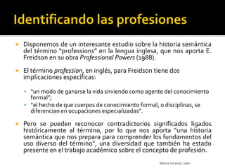    Disponemos de un interesante estudio sobre la historia semántica
    del término “professions” en la lengua inglesa, que nos aporta E.
    Freidson en su obra Professional Powers (1988).
   El término profession, en inglés, para Freidson tiene dos
    implicaciones específicas:

     “un modo de ganarse la vida sirviendo como agente del conocimiento
      formal”;
     “el hecho de que cuerpos de conocimiento formal, o disciplinas, se
      diferencian en ocupaciones especializadas”.

   Pero se pueden reconocer contradictorios significados ligados
    históricamente al término, por lo que nos aporta “una historia
    semántica que nos prepara para comprender los fundamentos del
    uso diverso del término”, una diversidad que también ha estado
    presente en el trabajo académico sobre el concepto de profesión.
                                                        Marta Jiménez Jaén
 