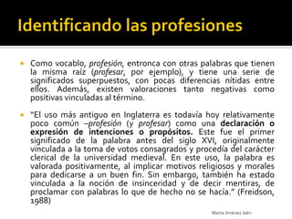    Como vocablo, profesión, entronca con otras palabras que tienen
    la misma raíz (profesar, por ejemplo), y tiene una serie de
    significados superpuestos, con pocas diferencias nítidas entre
    ellos. Además, existen valoraciones tanto negativas como
    positivas vinculadas al término.
   “El uso más antiguo en Inglaterra es todavía hoy relativamente
    poco común –profesión (y profesar) como una declaración o
    expresión de intenciones o propósitos. Este fue el primer
    significado de la palabra antes del siglo XVI, originalmente
    vinculada a la toma de votos consagrados y procedía del carácter
    clerical de la universidad medieval. En este uso, la palabra es
    valorada positivamente, al implicar motivos religiosos y morales
    para dedicarse a un buen fin. Sin embargo, también ha estado
    vinculada a la noción de insinceridad y de decir mentiras, de
    proclamar con palabras lo que de hecho no se hacía.” (Freidson,
    1988)
                                                   Marta Jiménez Jaén
 