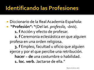    Diccionario de la Real Academia Española:
   “Profesión”: “(Del lat. professĭo, -ōnis).
       1. f Acción y efecto de profesar.
       2. f Ceremonia eclesiástica en que alguien
    profesa en una orden religiosa.
       3. f Empleo, facultad u oficio que alguien
    ejerce y por el que percibe una retribución.
       hacer ~ de una costumbre o habilidad.
       1. loc. verb. Jactarse de ella.”
                                     Marta Jiménez Jaén
 