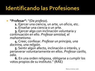    “Profesar”: “(De profeso).
       1. Ejercer una ciencia, un arte, un oficio, etc.
       2. Enseñar una ciencia o un arte.
       3. Ejercer algo con inclinación voluntaria y
    continuación en ello. Profesar amistad, el
    mahometismo.
       4. Creer, confesar. Profesar un principio, una
    doctrina, una religión.
       5. Sentir algún afecto, inclinación o interés, y
    perseverar voluntariamente en ellos. Profesar cariño,
    odio.
       6. En una orden religiosa, obligarse a cumplir los
    votos propios de su instituto.” (RAE)
                                          Marta Jiménez Jaén
 