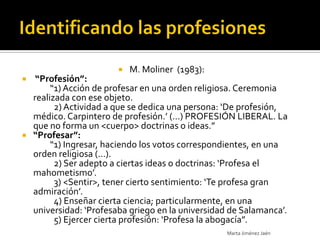    M. Moliner (1983):
  “Profesión”:
       “1) Acción de profesar en una orden religiosa. Ceremonia
  realizada con ese objeto.
        2) Actividad a que se dedica una persona: ‘De profesión,
  médico. Carpintero de profesión.’ (...) PROFESIÓN LIBERAL. La
  que no forma un <cuerpo> doctrinas o ideas.”
 “Profesar”:
       “1) Ingresar, haciendo los votos correspondientes, en una
  orden religiosa (...).
        2) Ser adepto a ciertas ideas o doctrinas: ‘Profesa el
  mahometismo’.
        3) <Sentir>, tener cierto sentimiento: ‘Te profesa gran
  admiración’.
        4) Enseñar cierta ciencia; particularmente, en una
  universidad: ‘Profesaba griego en la universidad de Salamanca’.
        5) Ejercer cierta profesión: ‘Profesa la abogacía”.
                                                  Marta Jiménez Jaén
 