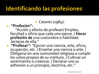    Casares (1984):
  “Profesión”:
     “Acción y efecto de profesar/ Empleo,
  facultad u oficio que cada uno ejerce. / Hacer
  profesión de una costumbre o habilidad.
  Jactarse de ella.”
 “Profesar”: “Ejercer una ciencia, arte, oficio,
  ocupación, etc. / Enseñar una ciencia o arte. /
  Obligarse en una comunidad religiosa a cumplir
  los votos propios de su instituto. / Cultivar un
  sentimiento o creencia. / Declarar uno su
  adhesión a un principio, doctrina, etc.”
                                      Marta Jiménez Jaén
 