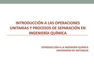 INTRODUCCIÓN A LAS OPERACIONES
UNITARIAS Y PROCESOS DE SEPARACIÓN EN
INGENIERÍA QUÍMICA
INTRODUCCIÓN A LA INGENIERÍA QUÍMICA
UNIVERSIDAD DE ANTIOQUIA
 