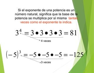 Si el exponente de una potencia es un
número natural, significa que la base de la
potencia se multiplica por sí misma tantas
veces como el exponente la indica.
81333334
=•••=
( ) 1255555
3
−=−•−•−=−
4 veces
3 veces
 