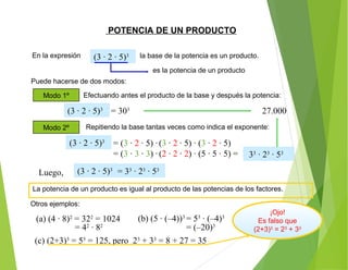 POTENCIA DE UN PRODUCTO
En la expresión
Otros ejemplos:
(3 · 2 · 5)3
Puede hacerse de dos modos:
La potencia de un producto es igual al producto de las potencias de los factores.
(b) (5 · (–4))3
= 53
· (–4)3
la base de la potencia es un producto.
es la potencia de un producto
Modo 1º Efectuando antes el producto de la base y después la potencia:
= 303
Modo 2º Repitiendo la base tantas veces como indica el exponente:
(3 · 2 · 5)3
= (3 · 2 · 5) · (3 · 2 · 5) · (3 · 2 · 5)
= (3 · 3 · 3) · (2 · 2 · 2) · (5 · 5 · 5) =
(3 · 2 · 5)3
33
· 23
· 53
Luego, (3 · 2 · 5)3
= 33
· 23
· 53
27.000
= 42
· 82
= (–20)3
(c) (2+3)3
= 53
= 125, pero 23
+ 33
= 8 + 27 = 35
¡Ojo!
Es falso que
(2+3)3
= 23
+ 33
(a) (4 · 8)2
= 322
= 1024
 