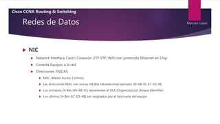 Redes de Datos
 NIC
 Network Interface Card ( Conexión UTP STP, Wifi) con protocolo Ethernet en Chip
 Conecta Equipos a la red
 Direcciones FISICAS
 MAC (Media Access Control)
 Las direcciones MAC son únicas (48 Bits Hexadecimal) ejemplo: 00-AB-91-67-D5-4B
 Los primeros 24 Bits (00-AB-91) representan el OUI (Organizational Unique Identifier)
 Los últimos 24 Bits (67-D5-4B) son asignados por el fabricante del equipo
Cisco CCNA Routing & Switching
Marcelo López
 
