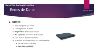 Redes de Datos
 BRIDGE
 Mas inteligente que el Hub
 Une segmentos de Redes
 Segmenta el dominio de colisión
 No segmenta el dominio de Broadcast
 Lista de MAC de cada segmento
 Pude leer la información de una trama ehertnet
 Lee MAC source y MAC Final
 Capa 2 del modelo OSI
Cisco CCNA Routing & Switching
Marcelo López
 