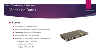 Redes de Datos
 Router
 Su Función es conectar Redes
 Determinan la mejor ruta para llegar al destino
 Segmenta el dominio de Broadcast
 Lista de MAC de cada segmento
 Pude leer la información de una trama ehertnet
 Lee MAC Source y MAC Final
 Lee IP source y IP Final
 Capa 3 del modelo OSI
Cisco CCNA Routing & Switching
Marcelo López
 