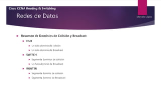 Redes de Datos
 Resumen de Dominios de Colisión y Broadcast
 HUB
 Un solo dominio de colisión
 Un solo dominio de Broadcast
 SWITCH
 Segmenta dominios de colisión
 Un Solo dominio de Broadcast
 ROUTER
 Segmenta dominio de colisión
 Segmenta dominio de Broadcast
Cisco CCNA Routing & Switching
Marcelo López
 