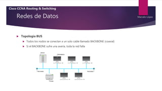 Redes de Datos
 Topología BUS
 Todos los nodos se conectan a un solo cable llamado BACKBONE (coaxial)
 Si el BACKBONE sufre una avería, toda la red falla
Cisco CCNA Routing & Switching
Marcelo López
 