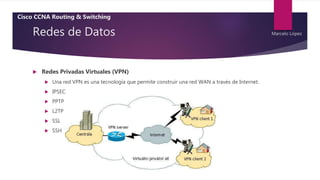 Redes de Datos
 Redes Privadas Virtuales (VPN)
 Una red VPN es una tecnología que permite construir una red WAN a través de Internet.
 IPSEC
 PPTP
 L2TP
 SSL
 SSH
Cisco CCNA Routing & Switching
Marcelo López
 
