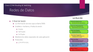  5 Nivel de Sesión
 La información de esta capa se llama DATA
 Establece, mantiene y finaliza la sesión
 Simplex
 Half Duplex
 Full Duplex
 Mantiene los datos separados de cada aplicación
 Protocolos
 L2TP
, PPTP
, H245,
Redes de Datos
Cisco CCNA Routing & Switching
 