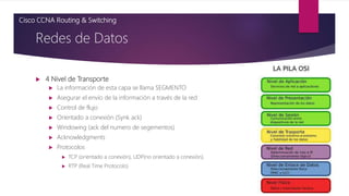  4 Nivel de Transporte
 La información de esta capa se llama SEGMENTO
 Asegurar el envío de la información a través de la red
 Control de flujo
 Orientado a conexión (Synk ack)
 Windowing (ack del numero de segementos)
 Acknowledgments
 Protocolos
 TCP (orientado a conexión), UDP(no orientado a conexión),
 RTP (Real Time Protocolo)
Redes de Datos
Cisco CCNA Routing & Switching
 