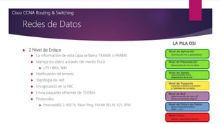  2 Nivel de Enlace
 La información de esta capa se llama TRAMA o FRAME
 Maneja los datos a través del medio físico
 UTP
, FIBRA, WIFI
 Notificación de errores
 Topología de red
 Encapsulado en la NIC
 Envia paquetes ethernet de 1512Bits
 Protocolos
 Ethernet(802.3, 802.11), Token Ring, FRAME RELAY, X25, ATM
Redes de Datos
Cisco CCNA Routing & Switching
 