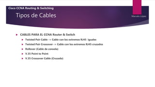 Tipos de Cables
 CABLES PARA EL CCNA Router & Switch
 Twisted Pair Cable -> Cable con los extremos RJ45 iguales
 Twisted Pair Crossover -> Cable con los extremos RJ45 cruzados
 Rollover (Cable de consola)
 V.35 Point to Point
 V.35 Crossover Cable (Cruzado)
Cisco CCNA Routing & Switching
Marcelo López
 