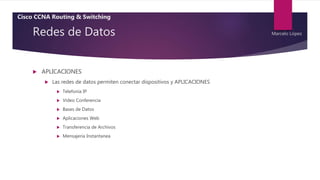 Redes de Datos
 APLICACIONES
 Las redes de datos permiten conectar dispositivos y APLICACIONES
 Telefonía IP
 Video Conferencia
 Bases de Datos
 Aplicaciones Web
 Transferencia de Archivos
 Mensajeria Instantanea
Cisco CCNA Routing & Switching
Marcelo López
 