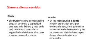 Sistemacliente servidor
Cliente
• El servidor es una computadora
de gran potencia y capacidad
que actúa de árbitro y juez de la
red, la maneja, controla su
seguridad y distribuye el acceso
a los recursos y los datos.
servidor
• En las redes punto a punto
ningún ordenador está por
encima de otro, sino que existe
una especie de democracia y los
recursos son distribuidos según
desee el usuario de cada
ordenador.
 