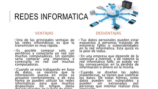 REDES INFORMATICAS
VENTAJAS
Una de las principales ventajas de
las redes informáticas es que la
transmisión es muy rápida.
Es posible comprar solo un
periférico y conectarlo en red con
muchas computadoras. Un ejemplo
seria comprar una impresora y
conectarla en red con muchas
computadoras.
Cuando se esta trabajando en base
de datos, se necesita que la
información puesta en estas se
actualice correctamente, y de esta
forma se pueden utilizar las redes
informáticas para que muchos
dispositivos no tengan datos
DESVENTAJAS
Tus datos personales pueden estar
expuestos a personas tratando de
encontrar fallos o vulnerabilidades
en la red informática. Esta quizá es
la peor de todas.
En una empresa que depende de la
conexión a internet, y de repente la
red informática falle, se puede ver
las consecuencias en la perdida de
información o dinero en la misma.
Cuando se diseñan las redes
inalámbricas, se tienen que codificar
los datos. De todas formas, estos
datos pueden ser vulnerables y
pueden ser extraviados por
personas que intentar realizar esta
 