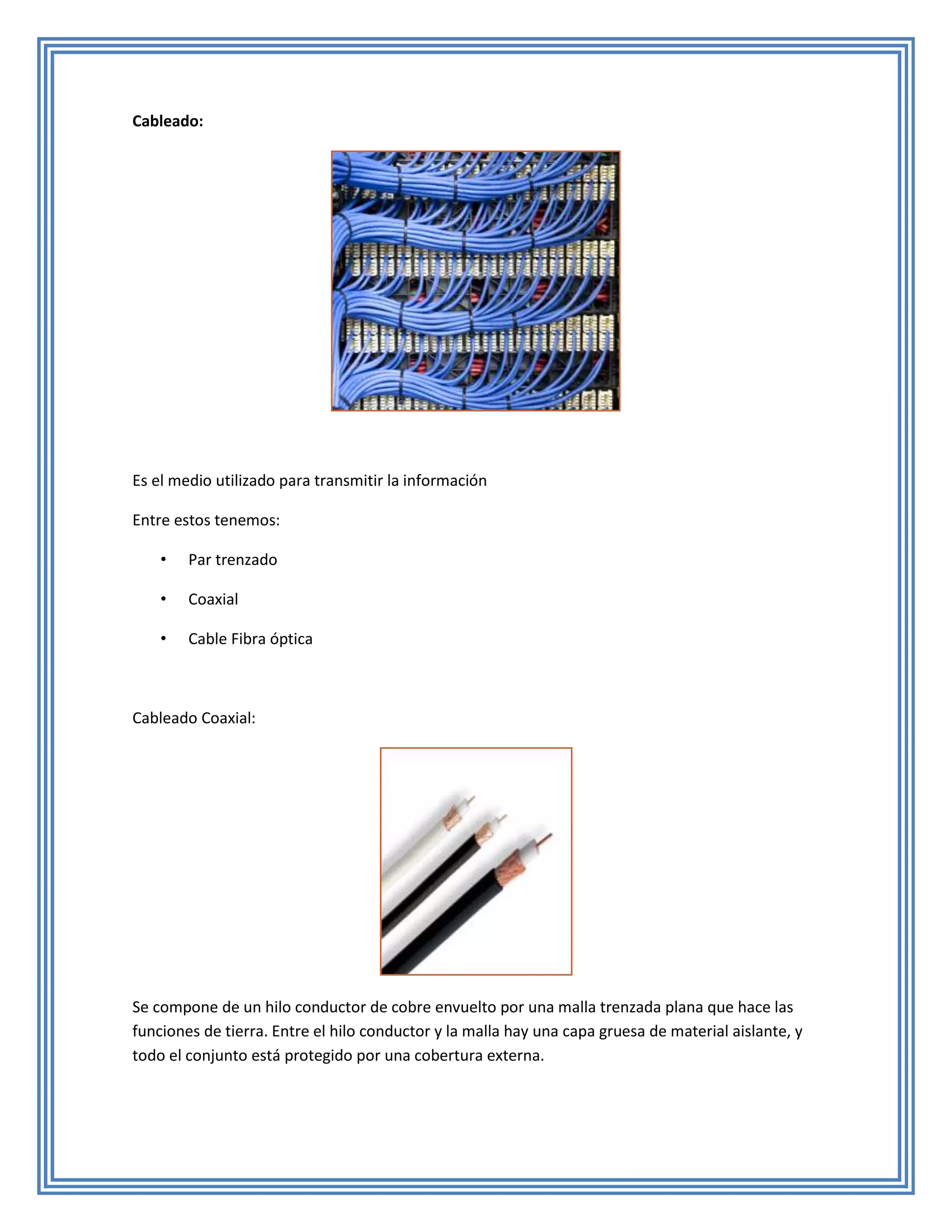 Cableado:




Es el medio utilizado para transmitir la información

Entre estos tenemos:

    •   Par trenzado

    •   Coaxial

    •   Cable Fibra óptica



Cableado Coaxial:




Se compone de un hilo conductor de cobre envuelto por una malla trenzada plana que hace las
funciones de tierra. Entre el hilo conductor y la malla hay una capa gruesa de material aislante, y
todo el conjunto está protegido por una cobertura externa.
 