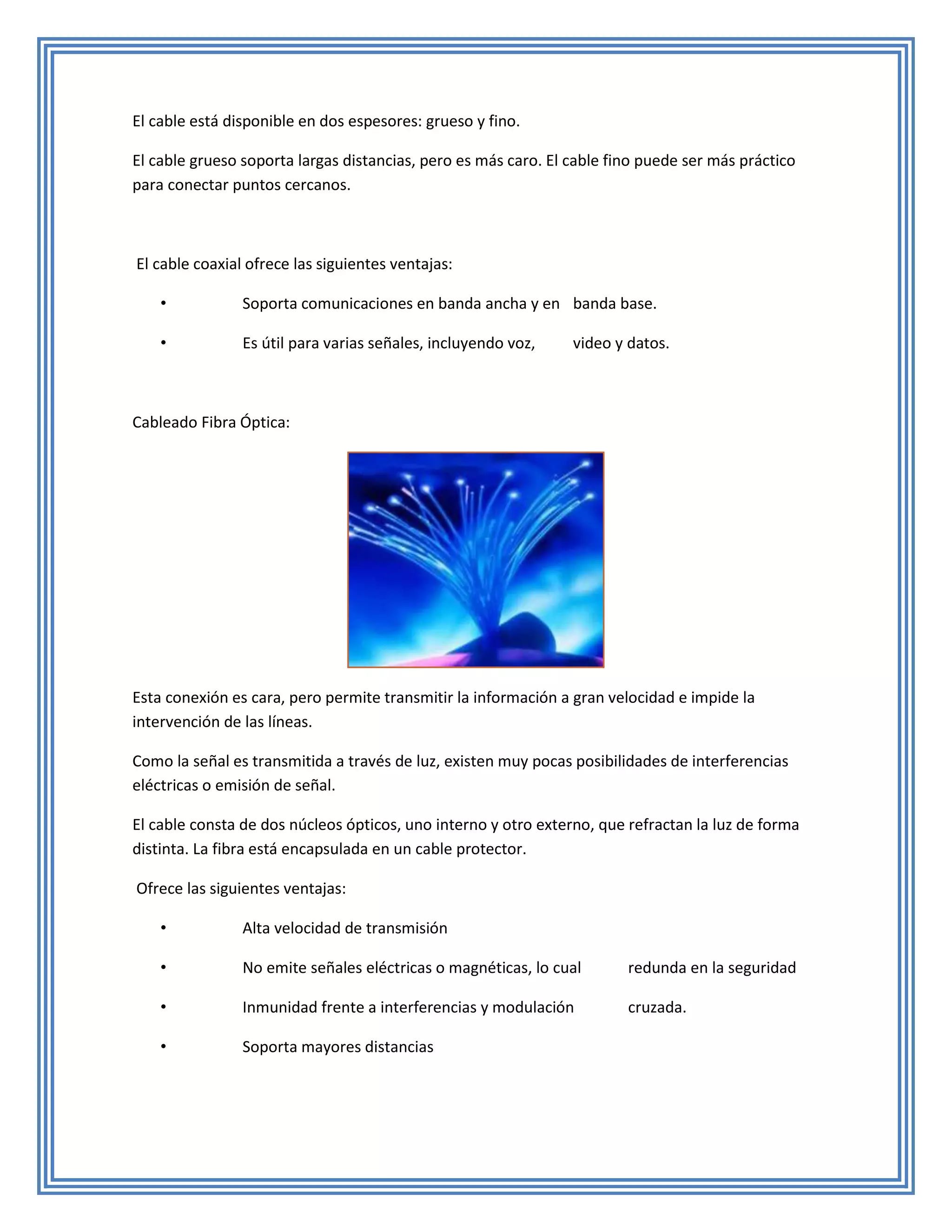El cable está disponible en dos espesores: grueso y fino.

El cable grueso soporta largas distancias, pero es más caro. El cable fino puede ser más práctico
para conectar puntos cercanos.



El cable coaxial ofrece las siguientes ventajas:

    •           Soporta comunicaciones en banda ancha y en banda base.

    •           Es útil para varias señales, incluyendo voz,    video y datos.



Cableado Fibra Óptica:




Esta conexión es cara, pero permite transmitir la información a gran velocidad e impide la
intervención de las líneas.

Como la señal es transmitida a través de luz, existen muy pocas posibilidades de interferencias
eléctricas o emisión de señal.

El cable consta de dos núcleos ópticos, uno interno y otro externo, que refractan la luz de forma
distinta. La fibra está encapsulada en un cable protector.

Ofrece las siguientes ventajas:

    •           Alta velocidad de transmisión

    •           No emite señales eléctricas o magnéticas, lo cual       redunda en la seguridad

    •           Inmunidad frente a interferencias y modulación          cruzada.

    •           Soporta mayores distancias
 