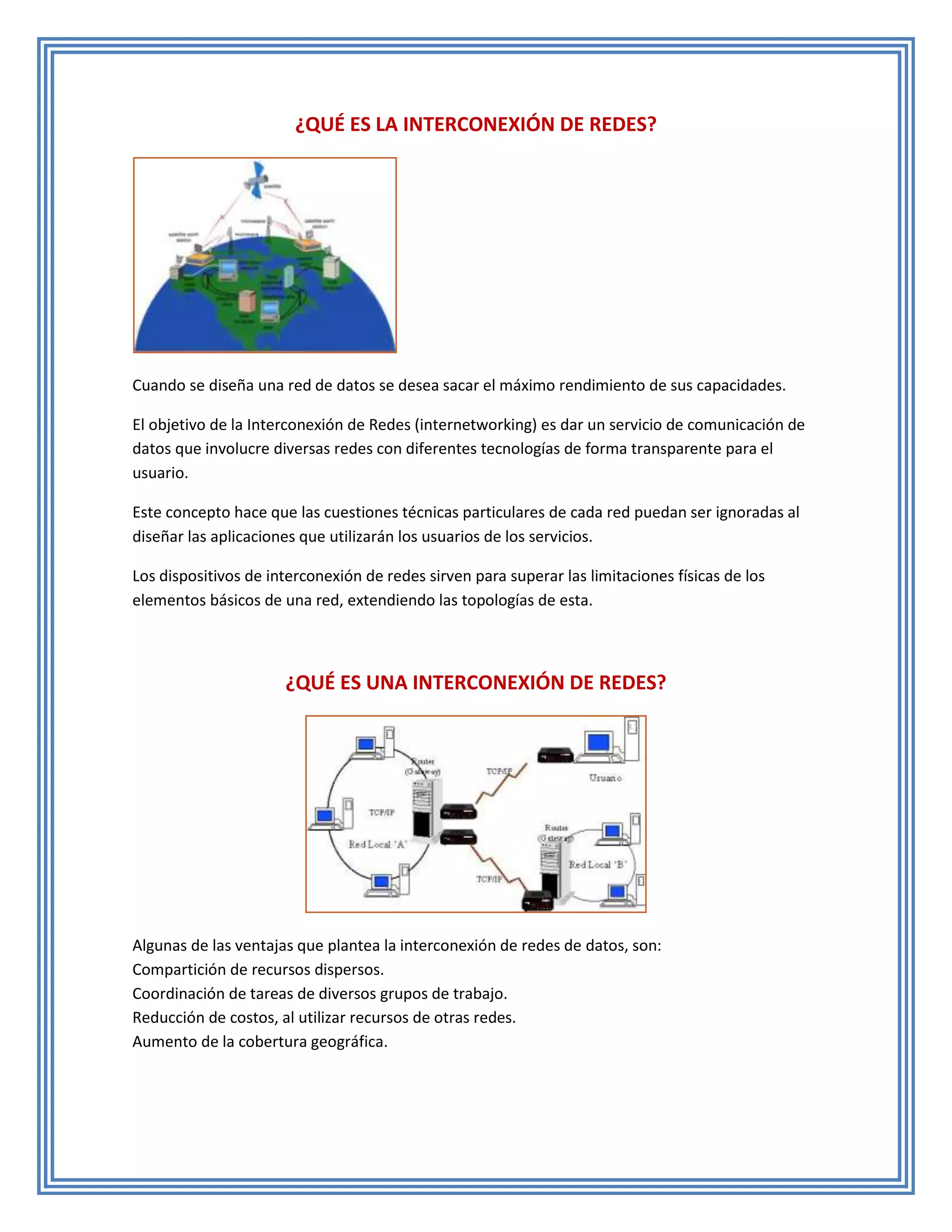 ¿QUÉ ES LA INTERCONEXIÓN DE REDES?




Cuando se diseña una red de datos se desea sacar el máximo rendimiento de sus capacidades.

El objetivo de la Interconexión de Redes (internetworking) es dar un servicio de comunicación de
datos que involucre diversas redes con diferentes tecnologías de forma transparente para el
usuario.

Este concepto hace que las cuestiones técnicas particulares de cada red puedan ser ignoradas al
diseñar las aplicaciones que utilizarán los usuarios de los servicios.

Los dispositivos de interconexión de redes sirven para superar las limitaciones físicas de los
elementos básicos de una red, extendiendo las topologías de esta.



                      ¿QUÉ ES UNA INTERCONEXIÓN DE REDES?




Algunas de las ventajas que plantea la interconexión de redes de datos, son:
Compartición de recursos dispersos.
Coordinación de tareas de diversos grupos de trabajo.
Reducción de costos, al utilizar recursos de otras redes.
Aumento de la cobertura geográfica.
 