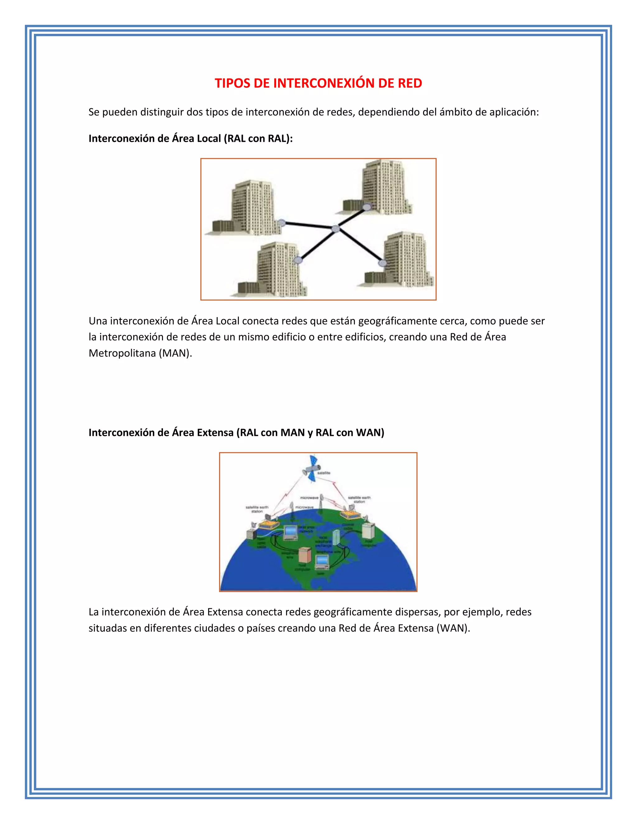 TIPOS DE INTERCONEXIÓN DE RED
Se pueden distinguir dos tipos de interconexión de redes, dependiendo del ámbito de aplicación:

Interconexión de Área Local (RAL con RAL):




Una interconexión de Área Local conecta redes que están geográficamente cerca, como puede ser
la interconexión de redes de un mismo edificio o entre edificios, creando una Red de Área
Metropolitana (MAN).




Interconexión de Área Extensa (RAL con MAN y RAL con WAN)




La interconexión de Área Extensa conecta redes geográficamente dispersas, por ejemplo, redes
situadas en diferentes ciudades o países creando una Red de Área Extensa (WAN).
 