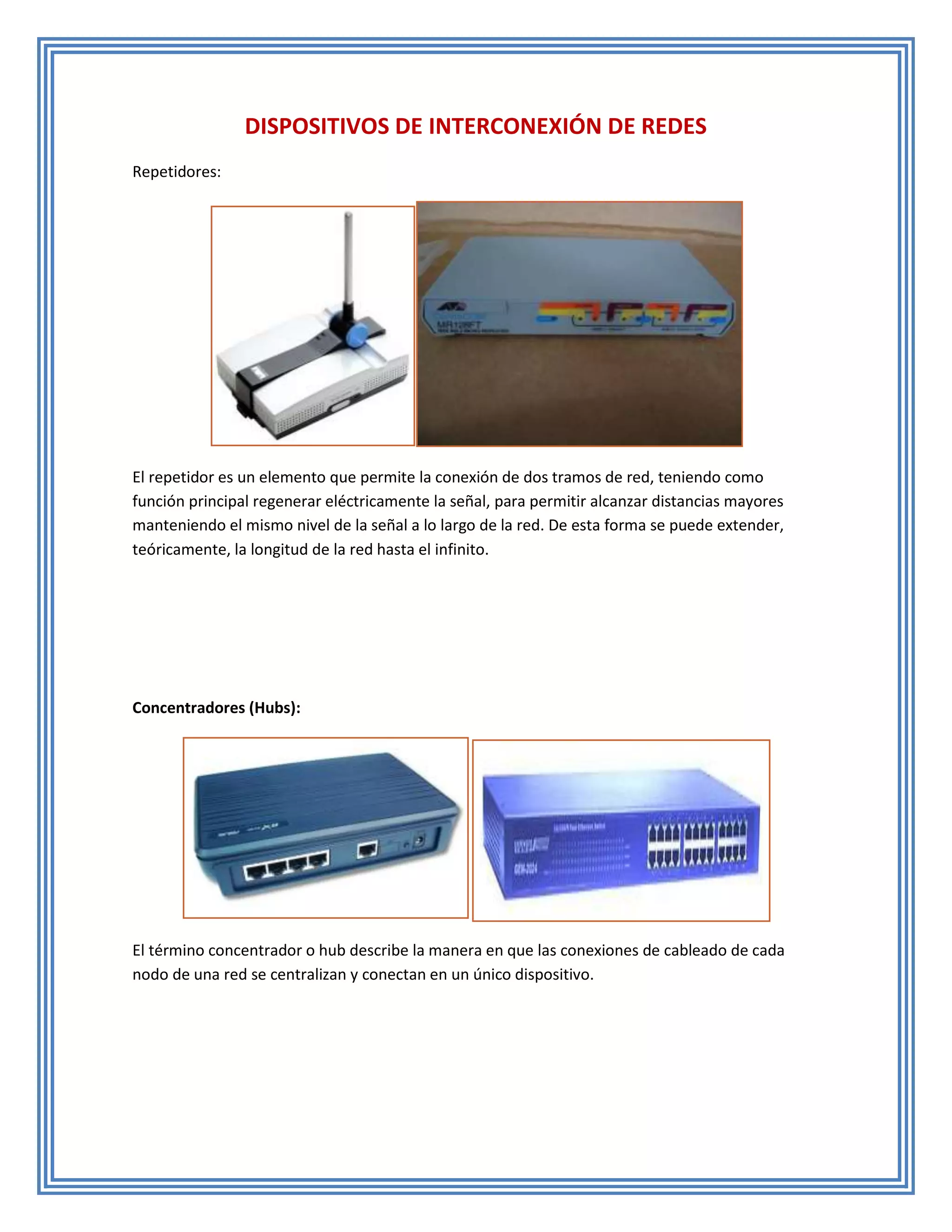 DISPOSITIVOS DE INTERCONEXIÓN DE REDES
Repetidores:




El repetidor es un elemento que permite la conexión de dos tramos de red, teniendo como
función principal regenerar eléctricamente la señal, para permitir alcanzar distancias mayores
manteniendo el mismo nivel de la señal a lo largo de la red. De esta forma se puede extender,
teóricamente, la longitud de la red hasta el infinito.




Concentradores (Hubs):




El término concentrador o hub describe la manera en que las conexiones de cableado de cada
nodo de una red se centralizan y conectan en un único dispositivo.
 