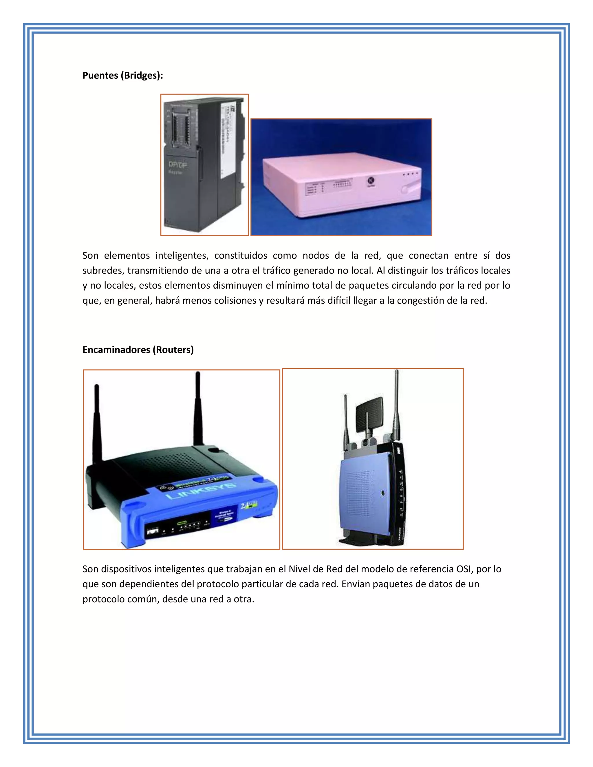 Puentes (Bridges):




Son elementos inteligentes, constituidos como nodos de la red, que conectan entre sí dos
subredes, transmitiendo de una a otra el tráfico generado no local. Al distinguir los tráficos locales
y no locales, estos elementos disminuyen el mínimo total de paquetes circulando por la red por lo
que, en general, habrá menos colisiones y resultará más difícil llegar a la congestión de la red.



Encaminadores (Routers)




Son dispositivos inteligentes que trabajan en el Nivel de Red del modelo de referencia OSI, por lo
que son dependientes del protocolo particular de cada red. Envían paquetes de datos de un
protocolo común, desde una red a otra.
 