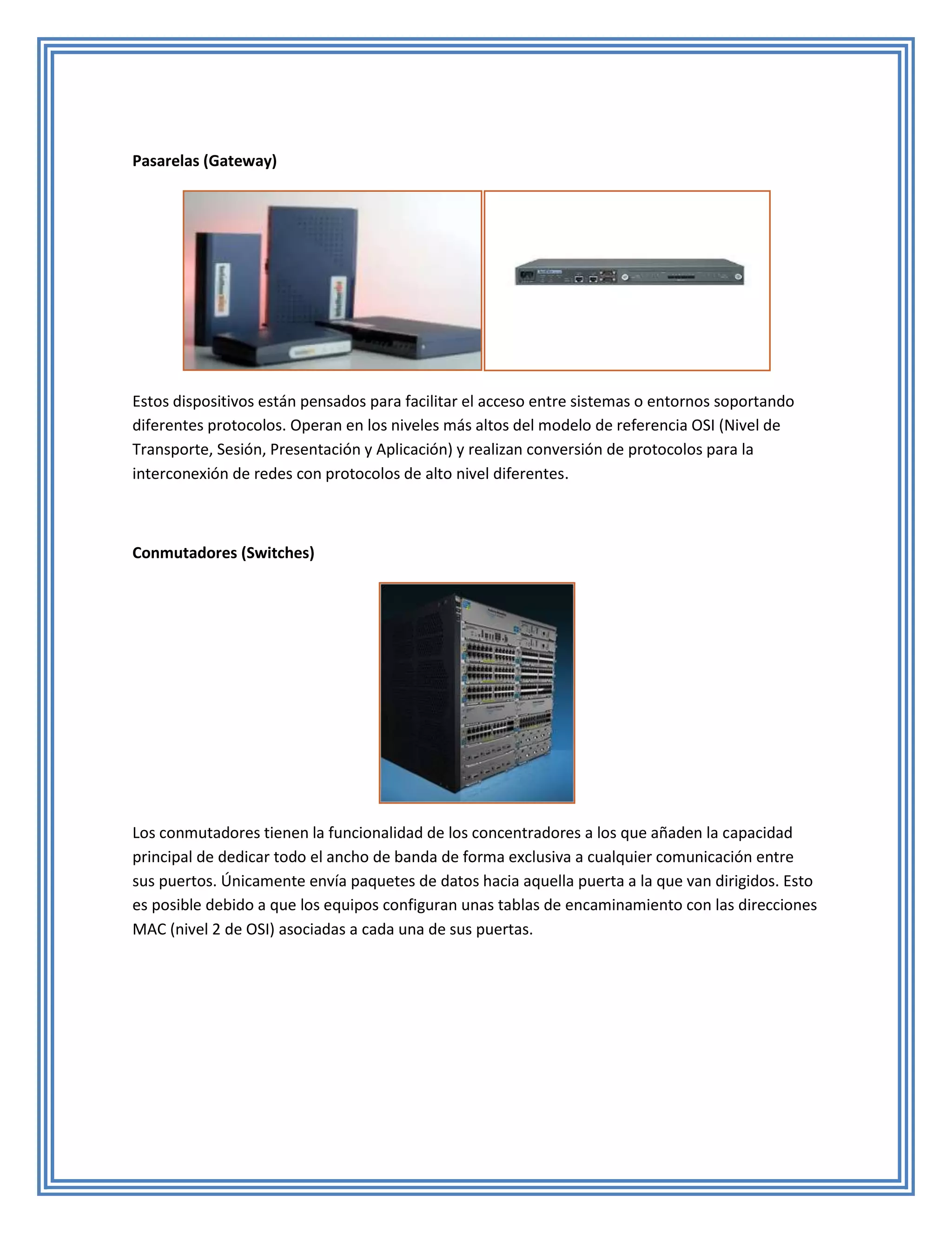 Pasarelas (Gateway)




Estos dispositivos están pensados para facilitar el acceso entre sistemas o entornos soportando
diferentes protocolos. Operan en los niveles más altos del modelo de referencia OSI (Nivel de
Transporte, Sesión, Presentación y Aplicación) y realizan conversión de protocolos para la
interconexión de redes con protocolos de alto nivel diferentes.



Conmutadores (Switches)




Los conmutadores tienen la funcionalidad de los concentradores a los que añaden la capacidad
principal de dedicar todo el ancho de banda de forma exclusiva a cualquier comunicación entre
sus puertos. Únicamente envía paquetes de datos hacia aquella puerta a la que van dirigidos. Esto
es posible debido a que los equipos configuran unas tablas de encaminamiento con las direcciones
MAC (nivel 2 de OSI) asociadas a cada una de sus puertas.
 