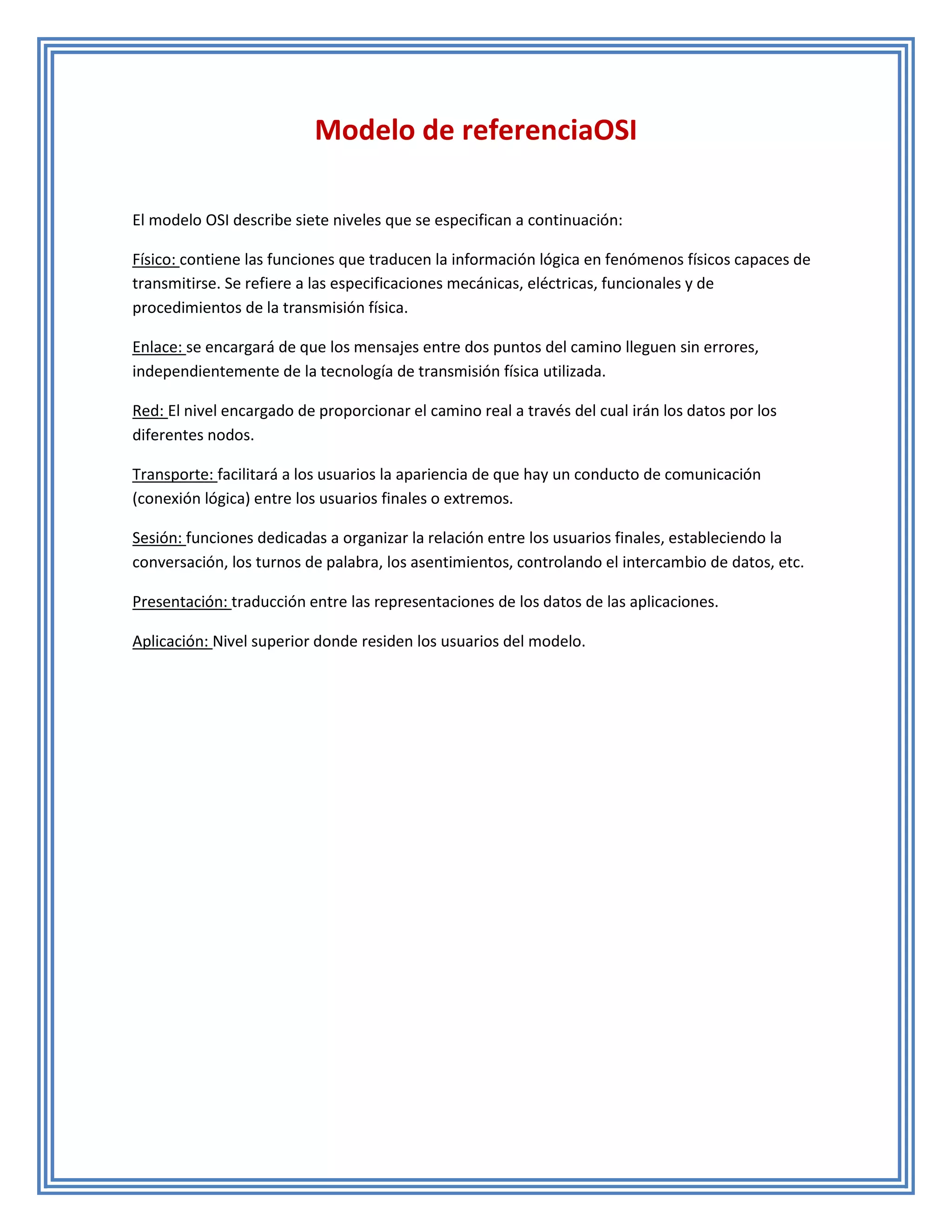 Modelo de referenciaOSI

El modelo OSI describe siete niveles que se especifican a continuación:

Físico: contiene las funciones que traducen la información lógica en fenómenos físicos capaces de
transmitirse. Se refiere a las especificaciones mecánicas, eléctricas, funcionales y de
procedimientos de la transmisión física.

Enlace: se encargará de que los mensajes entre dos puntos del camino lleguen sin errores,
independientemente de la tecnología de transmisión física utilizada.

Red: El nivel encargado de proporcionar el camino real a través del cual irán los datos por los
diferentes nodos.

Transporte: facilitará a los usuarios la apariencia de que hay un conducto de comunicación
(conexión lógica) entre los usuarios finales o extremos.

Sesión: funciones dedicadas a organizar la relación entre los usuarios finales, estableciendo la
conversación, los turnos de palabra, los asentimientos, controlando el intercambio de datos, etc.

Presentación: traducción entre las representaciones de los datos de las aplicaciones.

Aplicación: Nivel superior donde residen los usuarios del modelo.
 