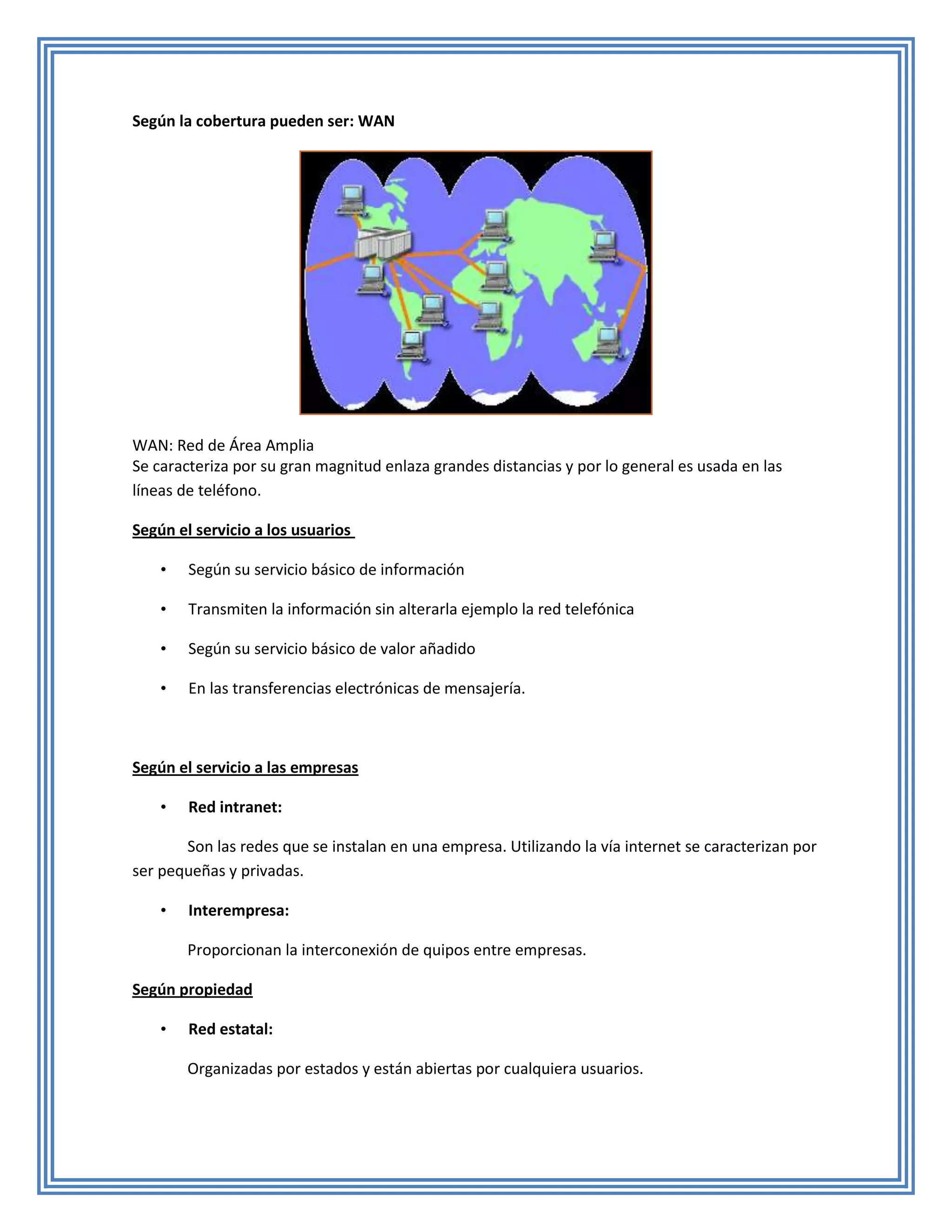 Según la cobertura pueden ser: WAN




WAN: Red de Área Amplia
Se caracteriza por su gran magnitud enlaza grandes distancias y por lo general es usada en las
líneas de teléfono.

Según el servicio a los usuarios

    •   Según su servicio básico de información

    •   Transmiten la información sin alterarla ejemplo la red telefónica

    •   Según su servicio básico de valor añadido

    •   En las transferencias electrónicas de mensajería.



Según el servicio a las empresas

    •   Red intranet:

       Son las redes que se instalan en una empresa. Utilizando la vía internet se caracterizan por
ser pequeñas y privadas.

    •   Interempresa:

        Proporcionan la interconexión de quipos entre empresas.

Según propiedad

    •   Red estatal:

        Organizadas por estados y están abiertas por cualquiera usuarios.
 