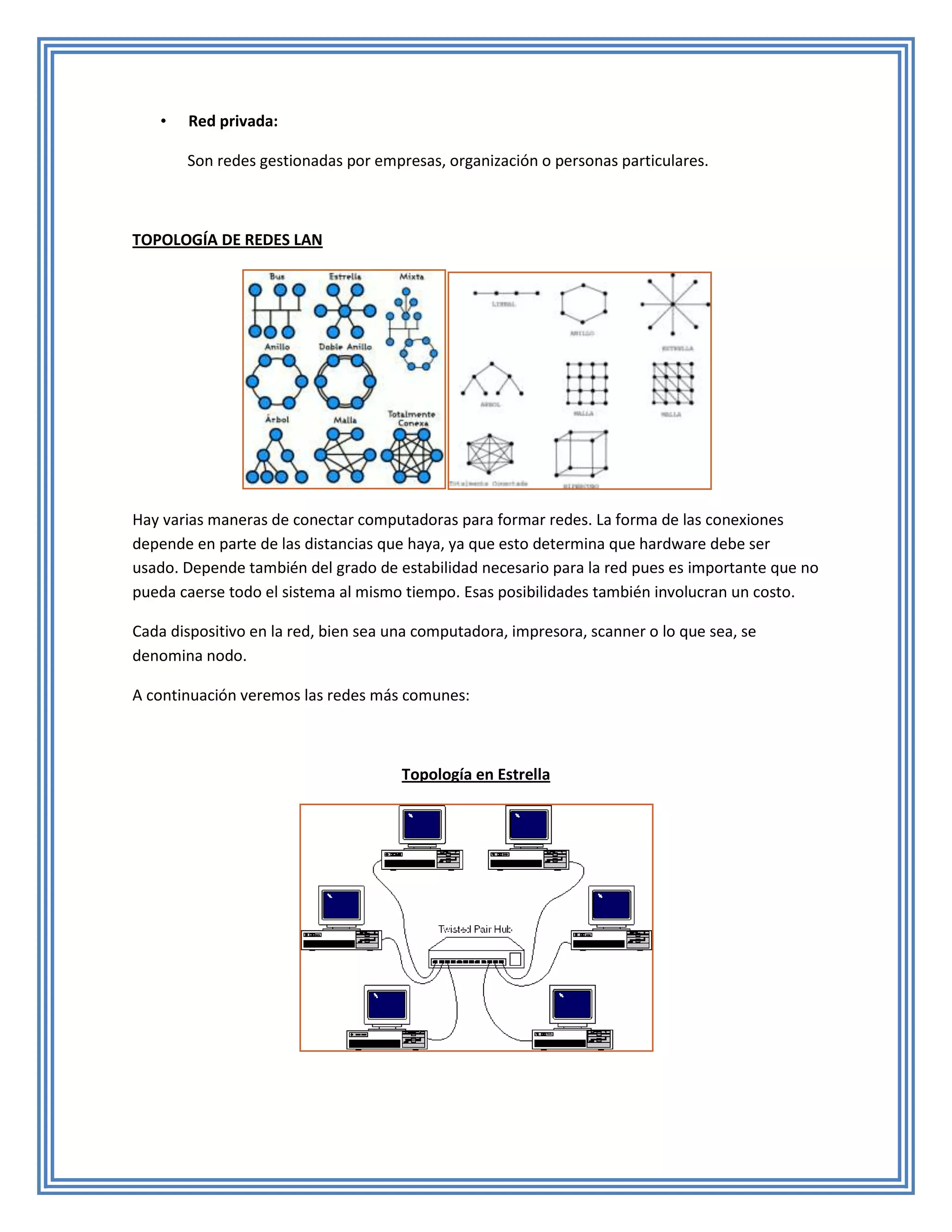 •   Red privada:

       Son redes gestionadas por empresas, organización o personas particulares.



TOPOLOGÍA DE REDES LAN




Hay varias maneras de conectar computadoras para formar redes. La forma de las conexiones
depende en parte de las distancias que haya, ya que esto determina que hardware debe ser
usado. Depende también del grado de estabilidad necesario para la red pues es importante que no
pueda caerse todo el sistema al mismo tiempo. Esas posibilidades también involucran un costo.

Cada dispositivo en la red, bien sea una computadora, impresora, scanner o lo que sea, se
denomina nodo.

A continuación veremos las redes más comunes:



                                      Topología en Estrella
 