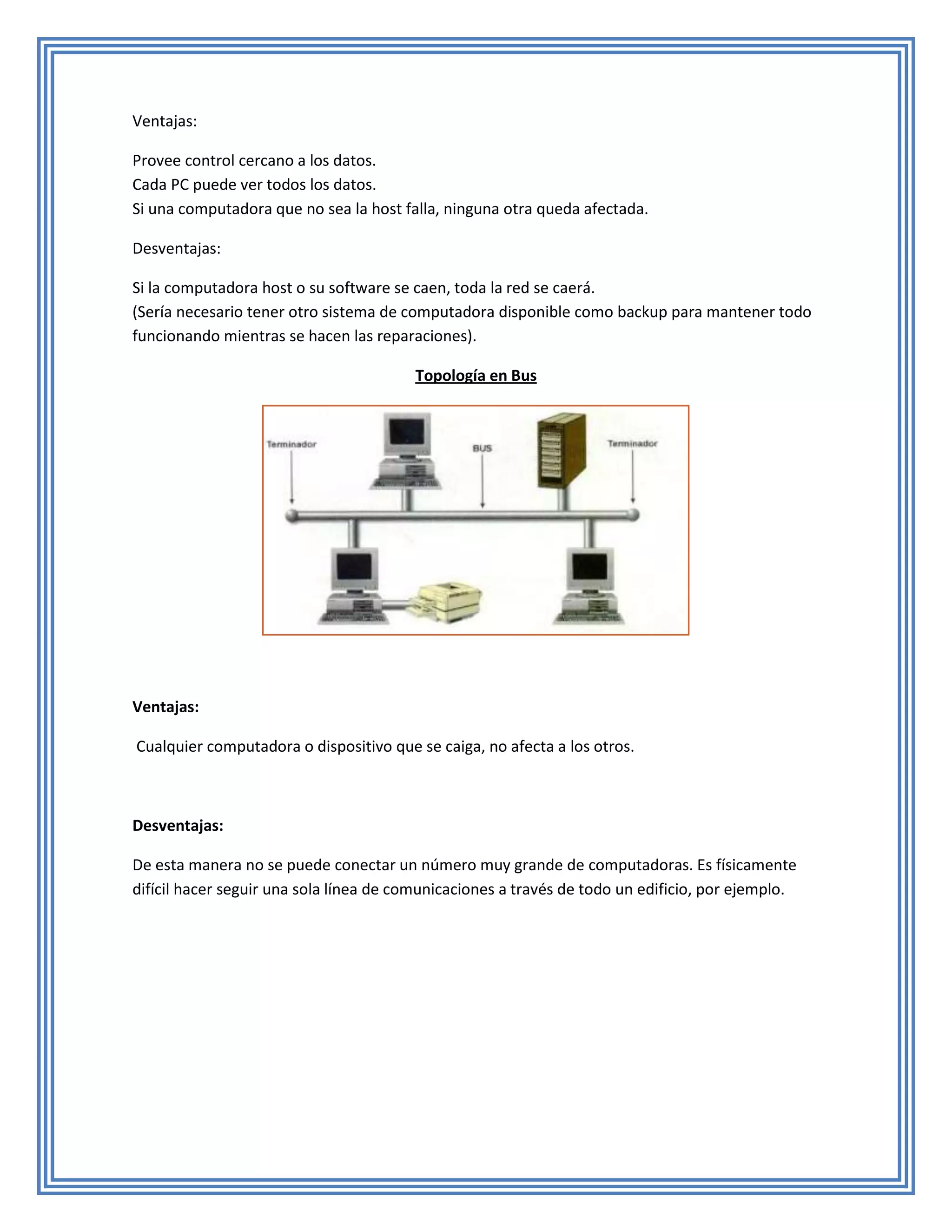 Ventajas:

Provee control cercano a los datos.
Cada PC puede ver todos los datos.
Si una computadora que no sea la host falla, ninguna otra queda afectada.

Desventajas:

Si la computadora host o su software se caen, toda la red se caerá.
(Sería necesario tener otro sistema de computadora disponible como backup para mantener todo
funcionando mientras se hacen las reparaciones).

                                        Topología en Bus




Ventajas:

Cualquier computadora o dispositivo que se caiga, no afecta a los otros.



Desventajas:

De esta manera no se puede conectar un número muy grande de computadoras. Es físicamente
difícil hacer seguir una sola línea de comunicaciones a través de todo un edificio, por ejemplo.
 