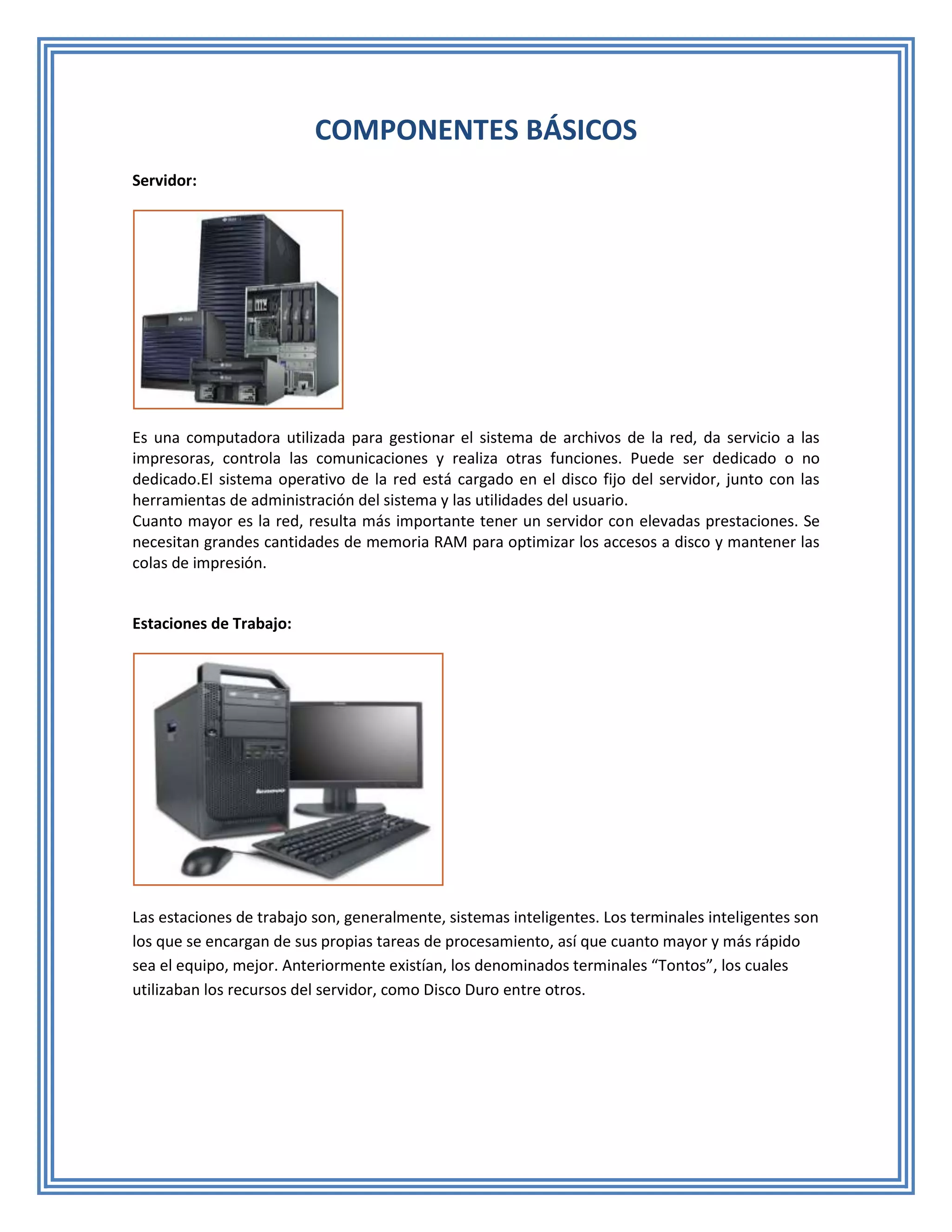 COMPONENTES BÁSICOS
Servidor:




Es una computadora utilizada para gestionar el sistema de archivos de la red, da servicio a las
impresoras, controla las comunicaciones y realiza otras funciones. Puede ser dedicado o no
dedicado.El sistema operativo de la red está cargado en el disco fijo del servidor, junto con las
herramientas de administración del sistema y las utilidades del usuario.
Cuanto mayor es la red, resulta más importante tener un servidor con elevadas prestaciones. Se
necesitan grandes cantidades de memoria RAM para optimizar los accesos a disco y mantener las
colas de impresión.


Estaciones de Trabajo:




Las estaciones de trabajo son, generalmente, sistemas inteligentes. Los terminales inteligentes son
los que se encargan de sus propias tareas de procesamiento, así que cuanto mayor y más rápido
sea el equipo, mejor. Anteriormente existían, los denominados terminales “Tontos”, los cuales
utilizaban los recursos del servidor, como Disco Duro entre otros.
 