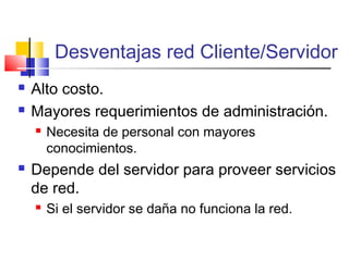Desventajas red Cliente/Servidor
 Alto costo.
 Mayores requerimientos de administración.
 Necesita de personal con mayores
conocimientos.
 Depende del servidor para proveer servicios
de red.
 Si el servidor se daña no funciona la red.
 