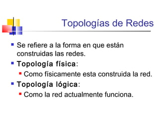 Topologías de Redes
 Se refiere a la forma en que están
construidas las redes.
 Topología física:
 Como físicamente esta construida la red.
 Topología lógica:
 Como la red actualmente funciona.
 
