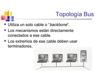 Topología Bus
 Utiliza un solo cable o “backbone”.
 Los mecanismos están directamente
conectados a ese cable.
 Los extremos de ese cable deben usar
terminadores.
 
