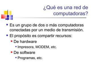 ¿Qué es una red de
computadoras?
 Es un grupo de dos o más computadoras
conectadas por un medio de transmisión.
 El propósito es compartir recursos:
 De hardware

Impresora, MODEM, etc.
 De software

Programas, etc.
 